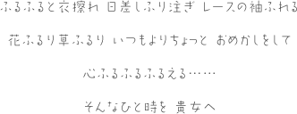 ふるふると衣擦れ 日差しふり注ぎ レースの袖ふれる花ふるり草ふるり いつもよりちょっと おめかしをして心ふるふるふるえる……そんなひと時を 貴女へ
